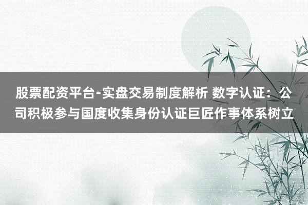股票配资平台-实盘交易制度解析 数字认证：公司积极参与国度收集身份认证巨匠作事体系树立
