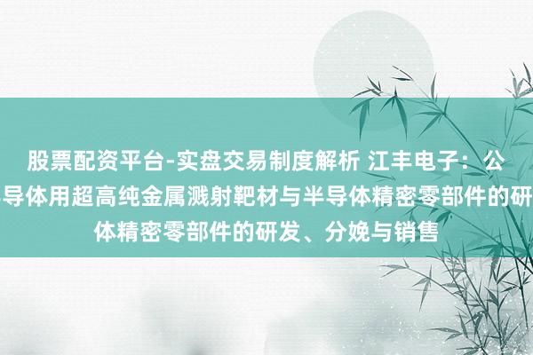 股票配资平台-实盘交易制度解析 江丰电子：公司主要聚焦于半导体用超高纯金属溅射靶材与半导体精密零部件的研发、分娩与销售