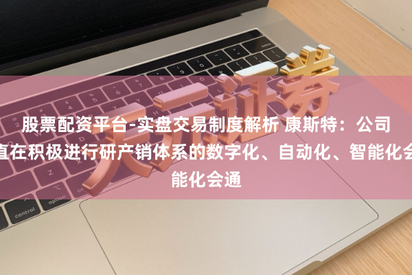 股票配资平台-实盘交易制度解析 康斯特：公司一直在积极进行研产销体系的数字化、自动化、智能化会通