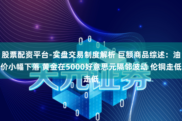 股票配资平台-实盘交易制度解析 巨额商品综述：油价小幅下落 黄金在5000好意思元隔邻波动 伦铜走低