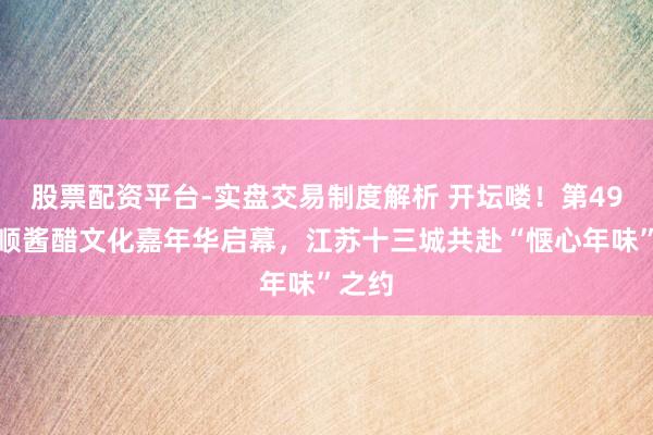 股票配资平台-实盘交易制度解析 开坛喽！第49届恒顺酱醋文化嘉年华启幕，江苏十三城共赴“惬心年味”之约