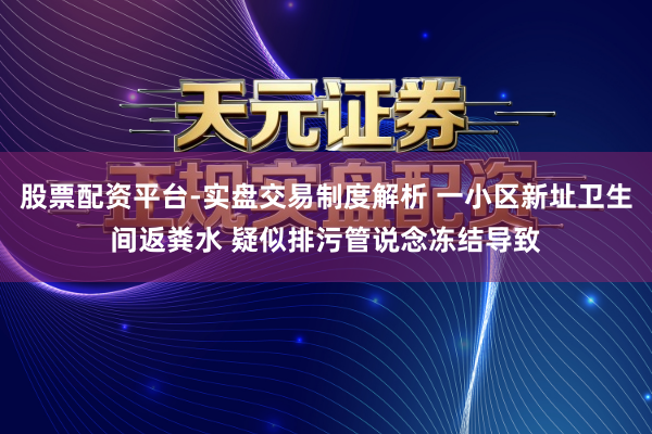 股票配资平台-实盘交易制度解析 一小区新址卫生间返粪水 疑似排污管说念冻结导致