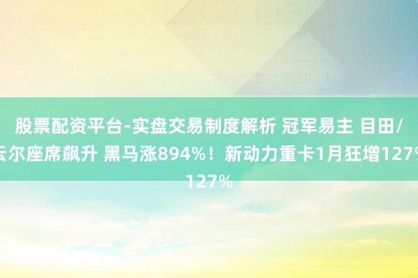 股票配资平台-实盘交易制度解析 冠军易主 目田/云尔座席飙升 黑马涨894%！新动力重卡1月狂增127%