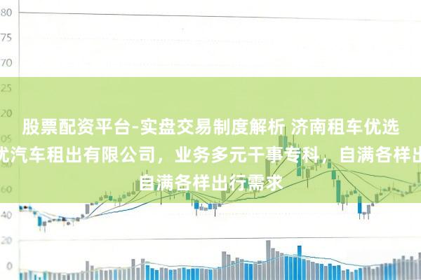 股票配资平台-实盘交易制度解析 济南租车优选济南优优汽车租出有限公司，业务多元干事专科，自满各样出行需求