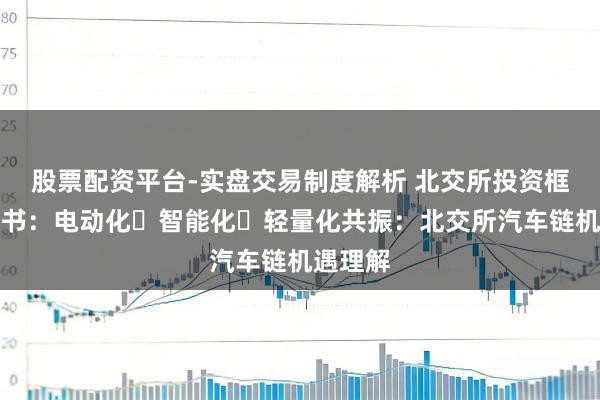 股票配资平台-实盘交易制度解析 北交所投资框架器具书：电动化・智能化・轻量化共振：北交所汽车链机遇理解