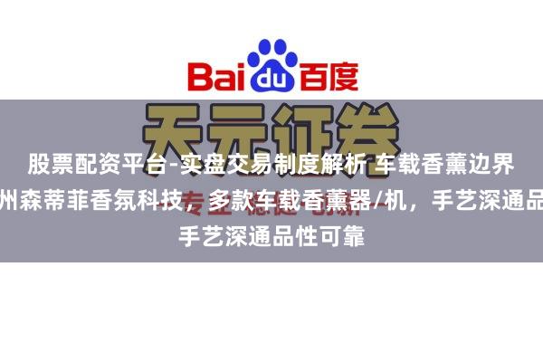 股票配资平台-实盘交易制度解析 车载香薰边界优选广州森蒂菲香氛科技，多款车载香薰器/机，手艺深通品性可靠