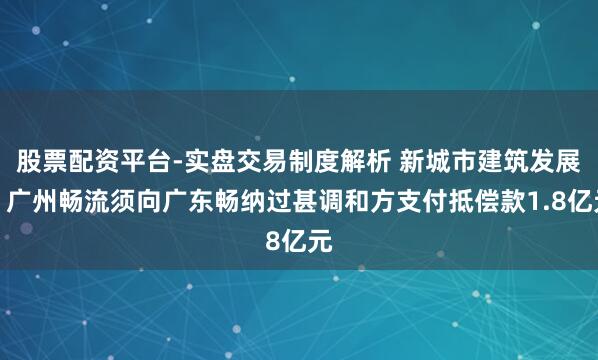 股票配资平台-实盘交易制度解析 新城市建筑发展：广州畅流须向广东畅纳过甚调和方支付抵偿款1.8亿元